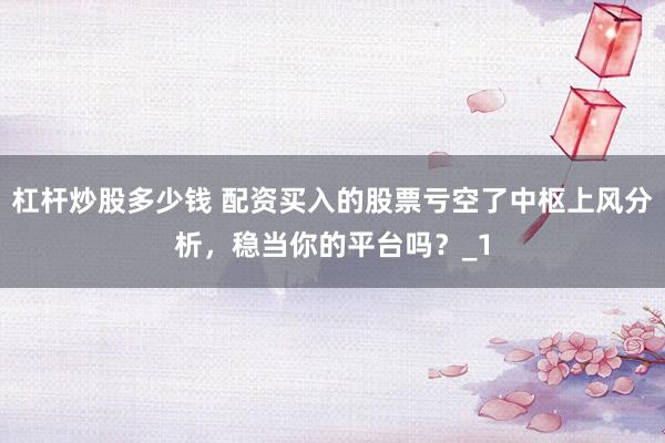 杠杆炒股多少钱 配资买入的股票亏空了中枢上风分析，稳当你的平台吗？_1