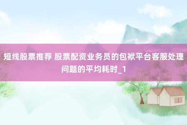 短线股票推荐 股票配资业务员的包袱平台客服处理问题的平均耗时_1
