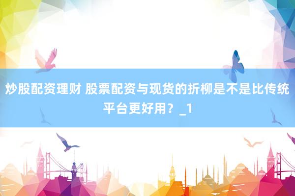 炒股配资理财 股票配资与现货的折柳是不是比传统平台更好用？_1