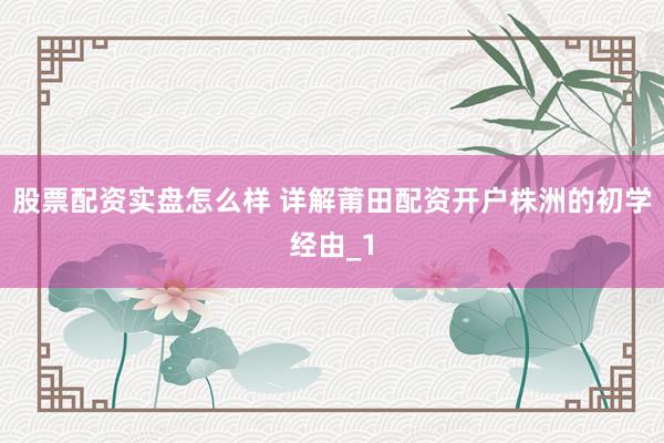 股票配资实盘怎么样 详解莆田配资开户株洲的初学经由_1