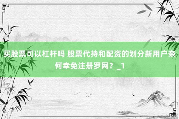 买股票可以杠杆吗 股票代持和配资的划分新用户奈何幸免注册罗网？_1