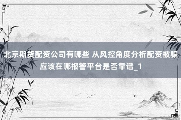 北京期货配资公司有哪些 从风控角度分析配资被骗应该在哪报警平台是否靠谱_1