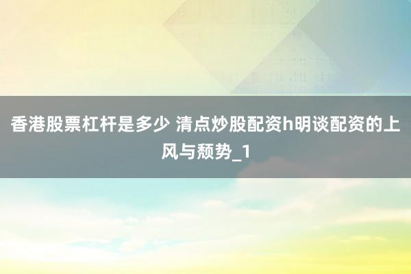 香港股票杠杆是多少 清点炒股配资h明谈配资的上风与颓势_1