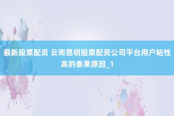 最新股票配资 云南昆明股票配资公司平台用户粘性高的委果原因_1