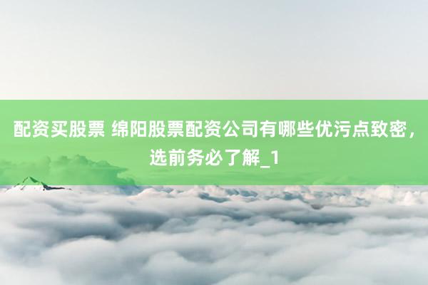 配资买股票 绵阳股票配资公司有哪些优污点致密，选前务必了解_1