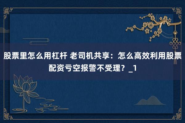 股票里怎么用杠杆 老司机共享：怎么高效利用股票配资亏空报警不受理？_1