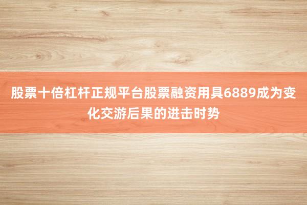 股票十倍杠杆正规平台股票融资用具6889成为变化交游后果的进击时势