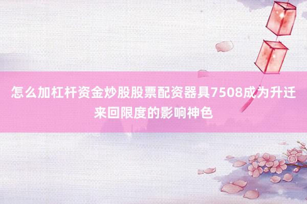 怎么加杠杆资金炒股股票配资器具7508成为升迁来回限度的影响神色