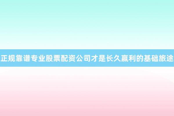 正规靠谱专业股票配资公司才是长久赢利的基础旅途