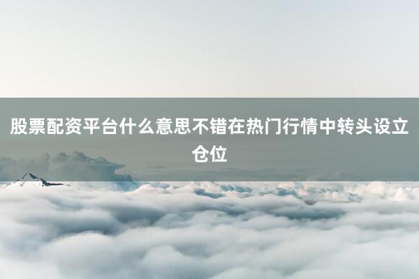 股票配资平台什么意思不错在热门行情中转头设立仓位