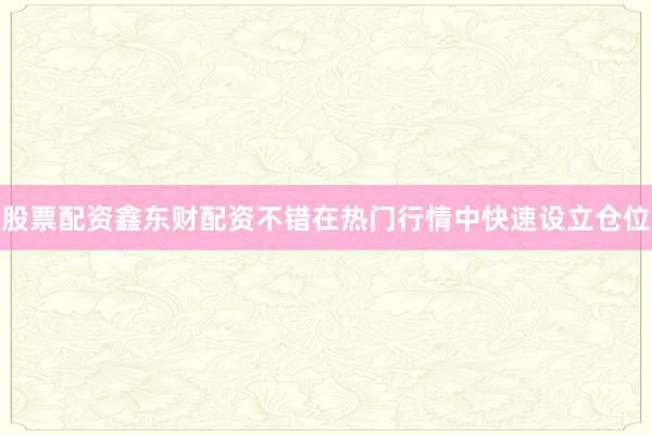 股票配资鑫东财配资不错在热门行情中快速设立仓位