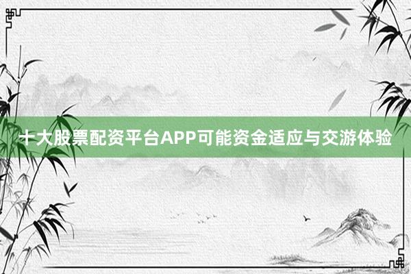 十大股票配资平台APP可能资金适应与交游体验