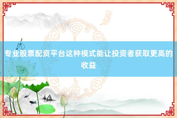 专业股票配资平台这种模式能让投资者获取更高的收益