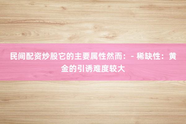 民间配资炒股它的主要属性然而：- 稀缺性：黄金的引诱难度较大
