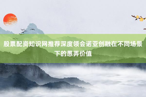 股票配资知识网推荐深度领会诺亚创融在不同场景下的愚弄价值