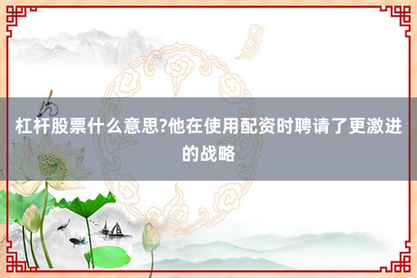 杠杆股票什么意思?他在使用配资时聘请了更激进的战略