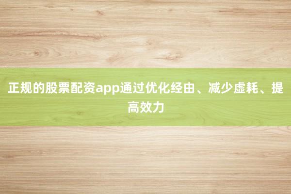 正规的股票配资app通过优化经由、减少虚耗、提高效力
