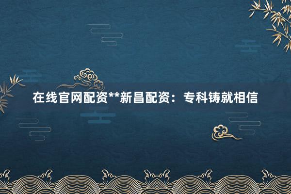 在线官网配资**新昌配资：专科铸就相信