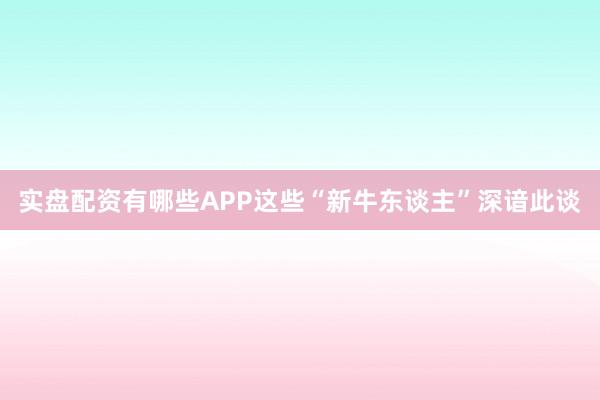 实盘配资有哪些APP这些“新牛东谈主”深谙此谈