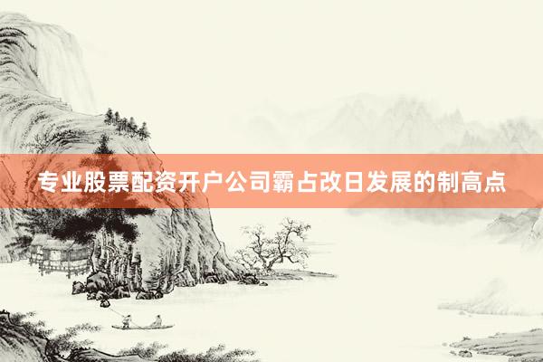 专业股票配资开户公司霸占改日发展的制高点