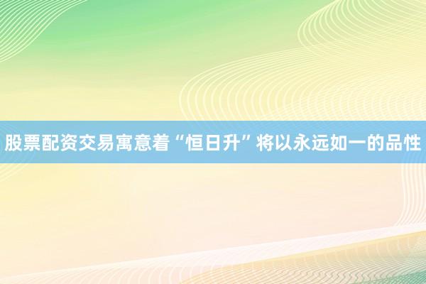 股票配资交易寓意着“恒日升”将以永远如一的品性