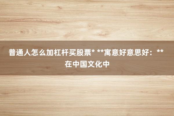 普通人怎么加杠杆买股票* **寓意好意思好：** 在中国文化中