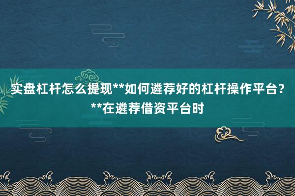 实盘杠杆怎么提现**如何遴荐好的杠杆操作平台？**在遴荐借资平台时