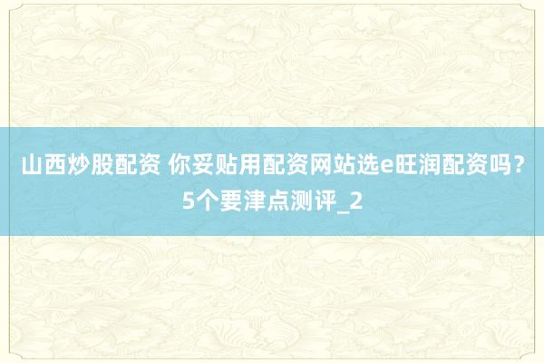 山西炒股配资 你妥贴用配资网站选e旺润配资吗？5个要津点测评_2