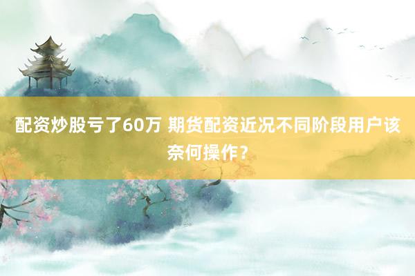 配资炒股亏了60万 期货配资近况不同阶段用户该奈何操作？
