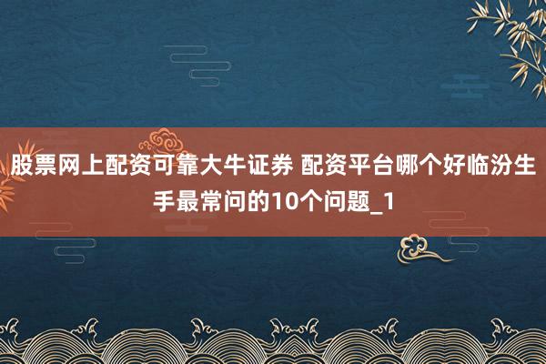 股票网上配资可靠大牛证券 配资平台哪个好临汾生手最常问的10个问题_1