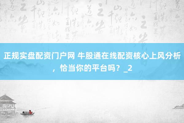 正规实盘配资门户网 牛股通在线配资核心上风分析，恰当你的平台吗？_2
