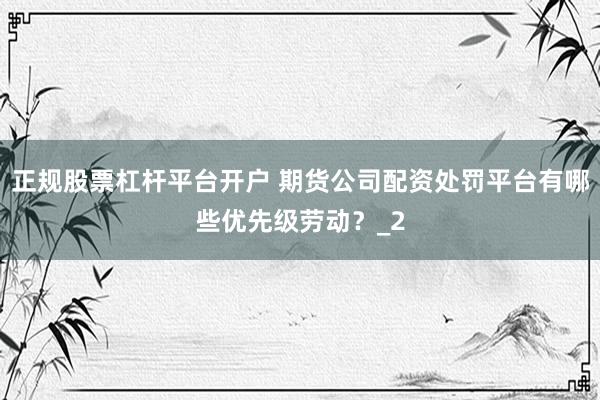 正规股票杠杆平台开户 期货公司配资处罚平台有哪些优先级劳动？_2