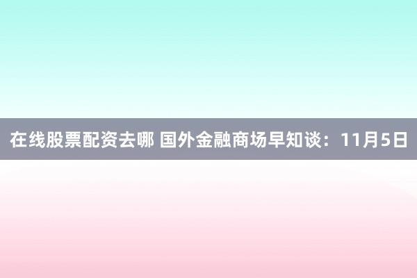 在线股票配资去哪 国外金融商场早知谈：11月5日