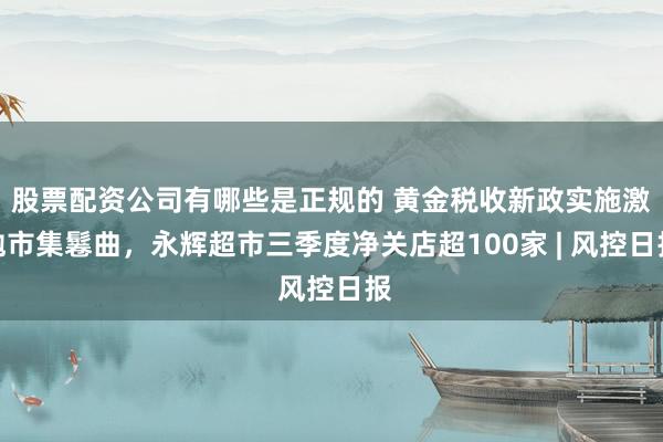 股票配资公司有哪些是正规的 黄金税收新政实施激勉市集鬈曲，永辉超市三季度净关店超100家 | 风控日报