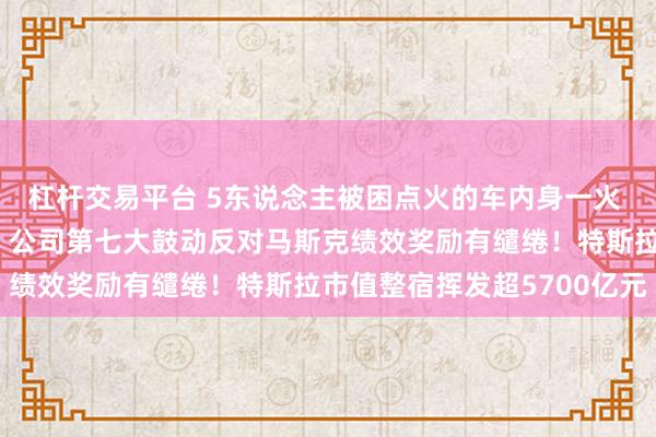 杠杆交易平台 5东说念主被困点火的车内身一火 特斯拉在好意思被告状！公司第七大鼓动反对马斯克绩效奖励有缱绻！特斯拉市值整宿挥发超5700亿元