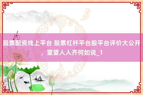 股票配资线上平台 股票杠杆平台股平台评价大公开，望望人人齐何如说_1