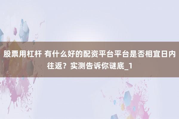 股票用杠杆 有什么好的配资平台平台是否相宜日内往返？实测告诉你谜底_1