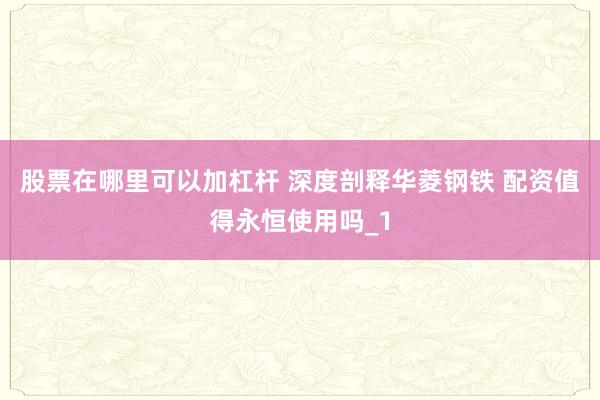股票在哪里可以加杠杆 深度剖释华菱钢铁 配资值得永恒使用吗_1