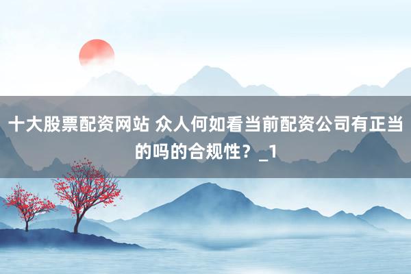 十大股票配资网站 众人何如看当前配资公司有正当的吗的合规性？_1