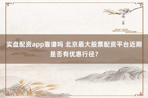 实盘配资app靠谱吗 北京最大股票配资平台近期是否有优惠行径？