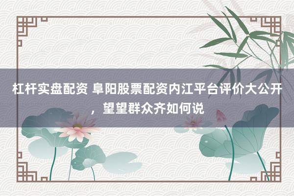 杠杆实盘配资 阜阳股票配资内江平台评价大公开，望望群众齐如何说