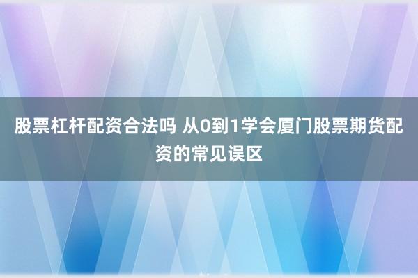 股票杠杆配资合法吗 从0到1学会厦门股票期货配资的常见误区