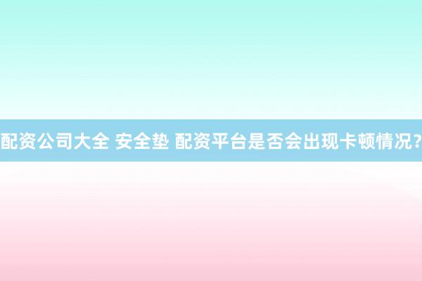 配资公司大全 安全垫 配资平台是否会出现卡顿情况？