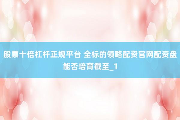 股票十倍杠杆正规平台 全标的领略配资官网配资盘能否培育截至_1