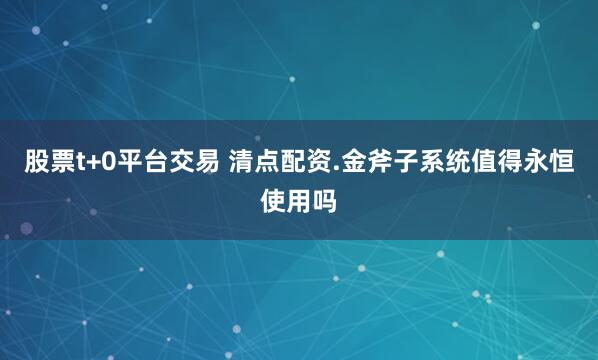 股票t+0平台交易 清点配资.金斧子系统值得永恒使用吗