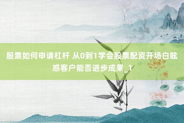 股票如何申请杠杆 从0到1学会股票配资开场白眩惑客户能否进步成果_1