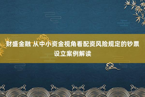 财盛金融 从中小资金视角看配资风险规定的钞票设立案例解读