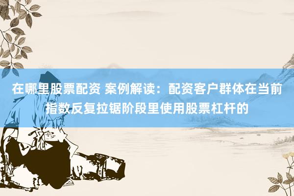 在哪里股票配资 案例解读：配资客户群体在当前指数反复拉锯阶段里使用股票杠杆的