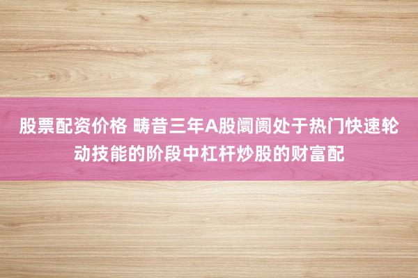 股票配资价格 畴昔三年A股阛阓处于热门快速轮动技能的阶段中杠杆炒股的财富配