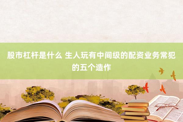 股市杠杆是什么 生人玩有中间级的配资业务常犯的五个造作